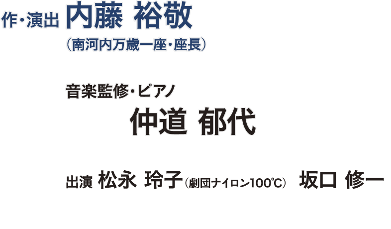 作・演出：内藤 裕敬（南河内万歳一座・座長）,音楽監修・ピアノ：仲道 郁代,出演：松永 玲子（劇団ナイロン100℃）,出演：坂口 修一,ヴァイオリン：川久保 賜紀,チェロ：加藤 文枝