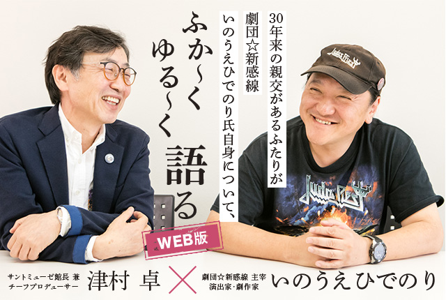 Special Interview いのうえひでのり×津村 卓 インタビュー 30年来の親交があるふたりが劇団☆新感線、いのうえひでのり氏自信についてふか〜くゆる〜く語る