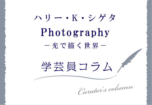 ハリー・K・シゲタ　Photography 〜光で描く世界〜　学芸員コラム