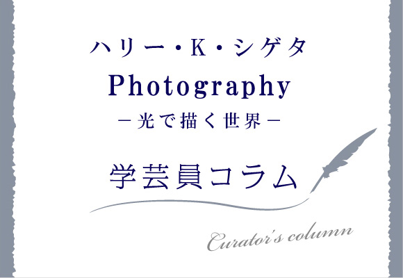 ハリー・K・シゲタ Photography -光で描く世界- 学芸員コラム 第2回